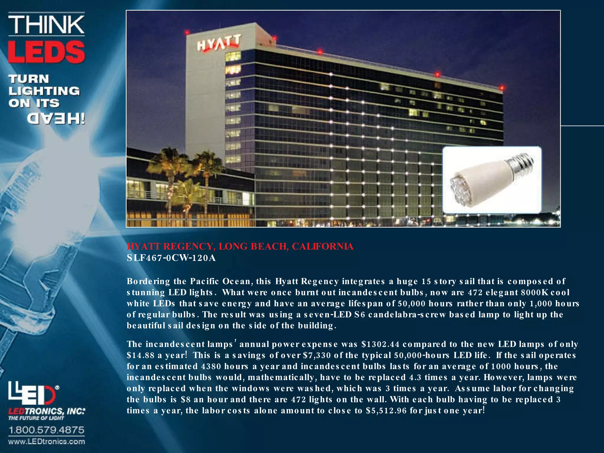 HYATT REGENCY, LONG BEACH, CALIFORNIA SLF467-0CW-120A Bordering the Pacific Ocean, this Hyatt Regency integrates a huge 15 story sail that is composed of stunning LED lights.  What were once burnt out incandescent bulbs, now are 472 elegant 8000K cool white LEDs that save energy and have an average lifespan of 50,000 hours rather than only 1,000 hours of regular bulbs. The result was using a seven-LED S6 candelabra-screw based lamp to light up the beautiful sail design on the side of the building. The incandescent lamps’ annual power expense was $1302.44 compared to the new LED lamps of only $14.88 a year!  This is a savings of over $7,330 of the typical 50,000-hours LED life.  If the sail operates for an estimated 4380 hours a year and incandescent bulbs lasts for an average of 1000 hours, the incandescent bulbs would, mathematically, have to be replaced 4.3 times a year. However, lamps were only replaced when the windows were washed, which was 3 times a year.  Assume labor for changing the bulbs is $8 an hour and there are 472 lights on the wall. With each bulb having to be replaced 3 times a year, the labor costs alone amount to close to $5,512.96 for just one year! 