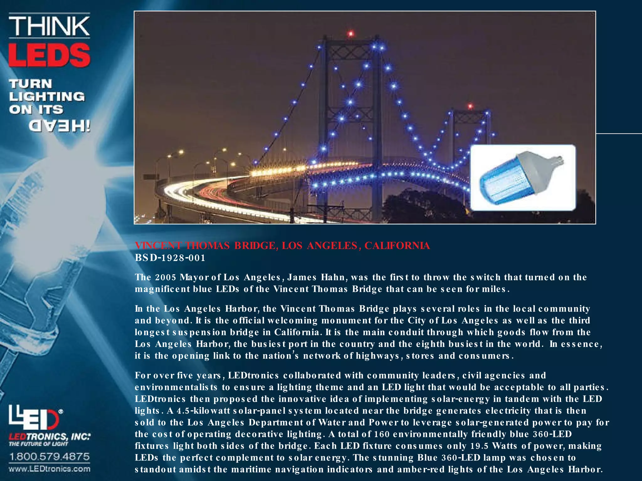 VINCENT THOMAS BRIDGE, LOS ANGELES, CALIFORNIA BSD-1928-001 The 2005 Mayor of Los Angeles, James Hahn, was the first to throw the switch that turned on the magnificent blue LEDs of the Vincent Thomas Bridge that can be seen for miles. In the Los Angeles Harbor, the Vincent Thomas Bridge plays several roles in the local community and beyond. It is the official welcoming monument for the City of Los Angeles as well as the third longest suspension bridge in California. It is the main conduit through which goods flow from the Los Angeles Harbor, the busiest port in the country and the eighth busiest in the world.  In essence, it is the opening link to the nation’s network of highways, stores and consumers. For over five years, LEDtronics collaborated with community leaders, civil agencies and environmentalists to ensure a lighting theme and an LED light that would be acceptable to all parties. LEDtronics then proposed the innovative idea of implementing solar-energy in tandem with the LED lights. A 4.5-kilowatt solar-panel system located near the bridge generates electricity that is then sold to the Los Angeles Department of Water and Power to leverage solar-generated power to pay for the cost of operating decorative lighting. A total of 160 environmentally friendly blue 360-LED fixtures light both sides of the bridge. Each LED fixture consumes only 19.5 Watts of power, making LEDs the perfect complement to solar energy. The stunning Blue 360-LED lamp was chosen to standout amidst the maritime navigation indicators and amber-red lights of the Los Angeles Harbor. 