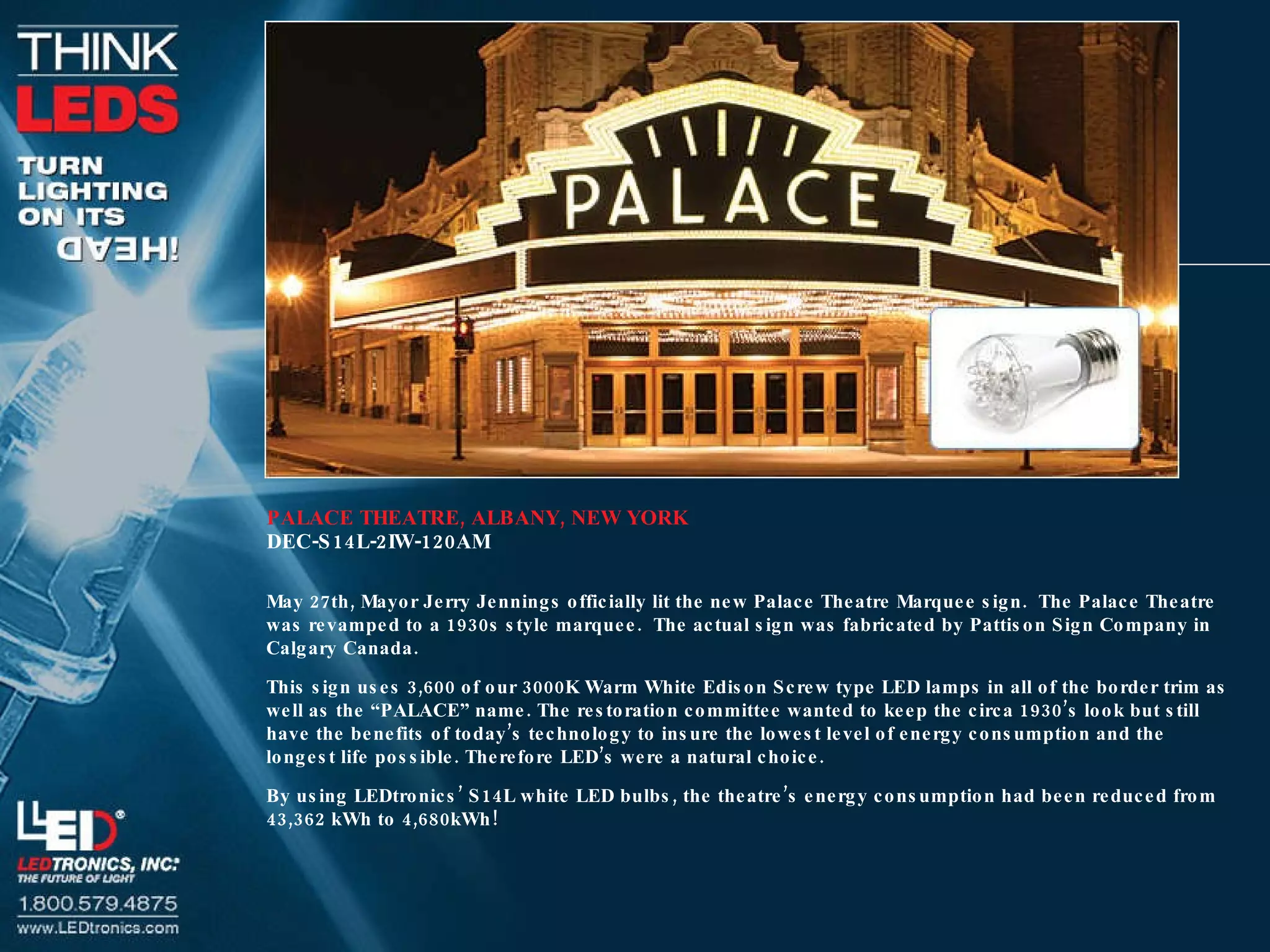 PALACE THEATRE, ALBANY, NEW YORK DEC-S14L-2IW-120AM May 27th, Mayor Jerry Jennings officially lit the new Palace Theatre Marquee sign.  The Palace Theatre was revamped to a 1930s style marquee.  The actual sign was fabricated by Pattison Sign Company in Calgary Canada. This sign uses 3,600 of our 3000K Warm White Edison Screw type LED lamps in all of the border trim as well as the “PALACE” name. The restoration committee wanted to keep the circa 1930’s look but still have the benefits of today’s technology to insure the lowest level of energy consumption and the longest life possible. Therefore LED’s were a natural choice. By using LEDtronics’ S14L white LED bulbs, the theatre’s energy consumption had been reduced from 43,362 kWh to 4,680kWh! 