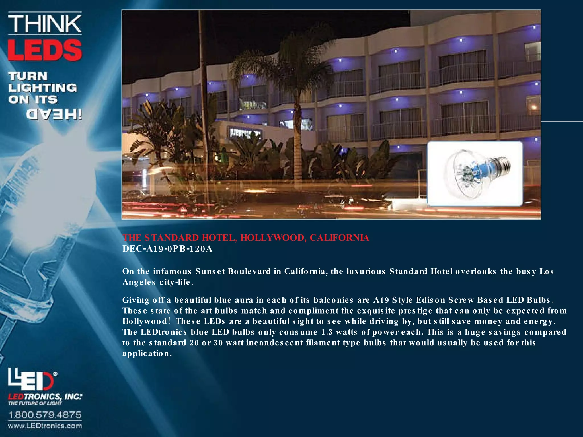 THE STANDARD HOTEL, HOLLYWOOD, CALIFORNIA DEC-A19-0PB-120A On the infamous Sunset Boulevard in California, the luxurious Standard Hotel overlooks the busy Los Angeles city-life. Giving off a beautiful blue aura in each of its balconies are A19 Style Edison Screw Based LED Bulbs.  These state of the art bulbs match and compliment the exquisite prestige that can only be expected from Hollywood!  These LEDs are a beautiful sight to see while driving by, but still save money and energy.  The LEDtronics blue LED bulbs only consume 1.3 watts of power each. This is a huge savings compared to the standard 20 or 30 watt incandescent filament type bulbs that would usually be used for this application. 