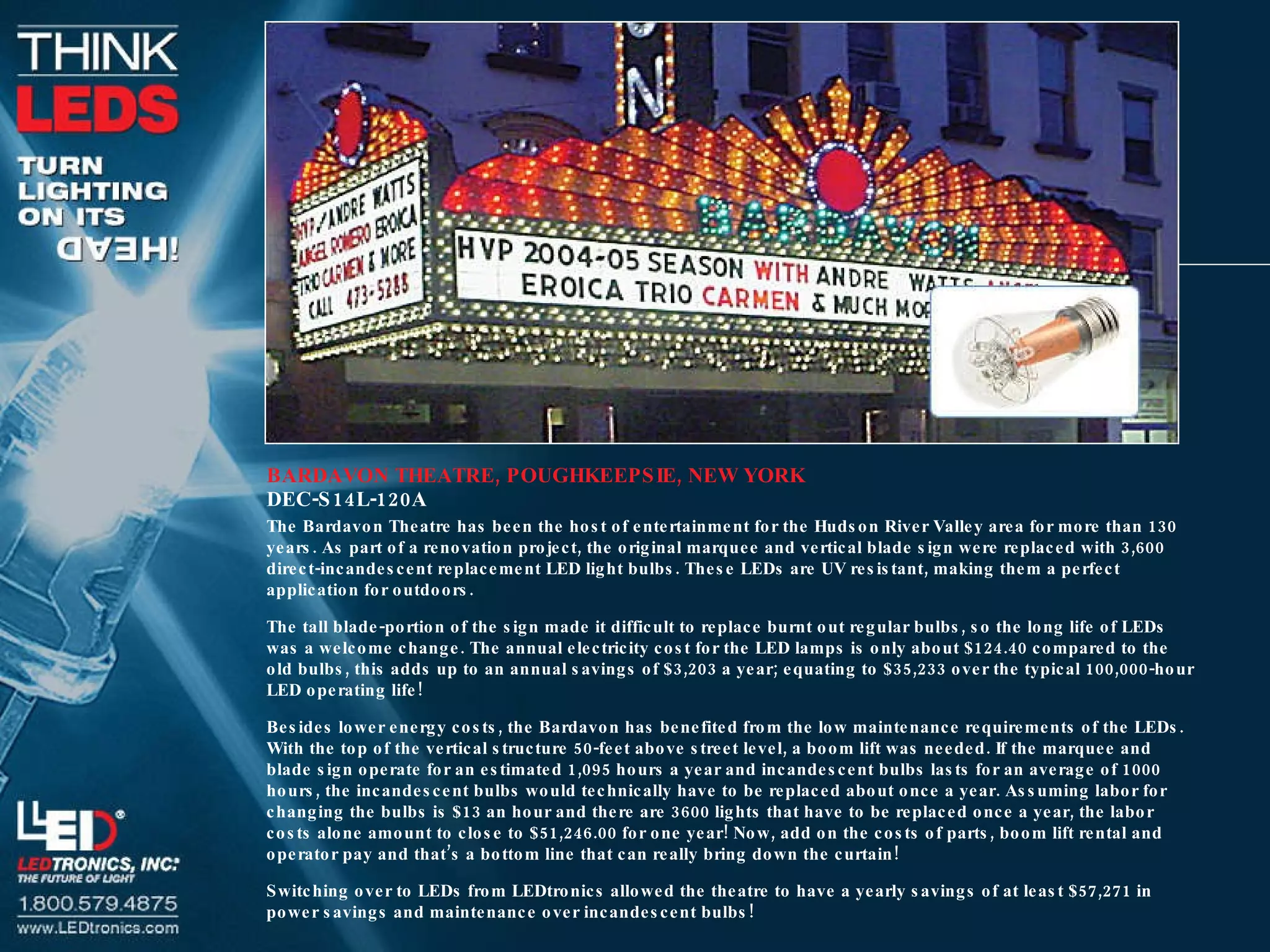 BARDAVON THEATRE, POUGHKEEPSIE, NEW YORK DEC-S14L-120A The Bardavon Theatre has been the host of entertainment for the Hudson River Valley area for more than 130 years. As part of a renovation project, the original marquee and vertical blade sign were replaced with 3,600 direct-incandescent replacement LED light bulbs. These LEDs are UV resistant, making them a perfect application for outdoors. The tall blade-portion of the sign made it difficult to replace burnt out regular bulbs, so the long life of LEDs was a welcome change. The annual electricity cost for the LED lamps is only about $124.40 compared to the old bulbs, this adds up to an annual savings of $3,203 a year; equating to $35,233 over the typical 100,000-hour LED operating life! Besides lower energy costs, the Bardavon has benefited from the low maintenance requirements of the LEDs. With the top of the vertical structure 50-feet above street level, a boom lift was needed. If the marquee and blade sign operate for an estimated 1,095 hours a year and incandescent bulbs lasts for an average of 1000 hours, the incandescent bulbs would technically have to be replaced about once a year. Assuming labor for changing the bulbs is $13 an hour and there are 3600 lights that have to be replaced once a year, the labor costs alone amount to close to $51,246.00 for one year! Now, add on the costs of parts, boom lift rental and operator pay and that’s a bottom line that can really bring down the curtain! Switching over to LEDs from LEDtronics allowed the theatre to have a yearly savings of at least $57,271 in power savings and maintenance over incandescent bulbs! 