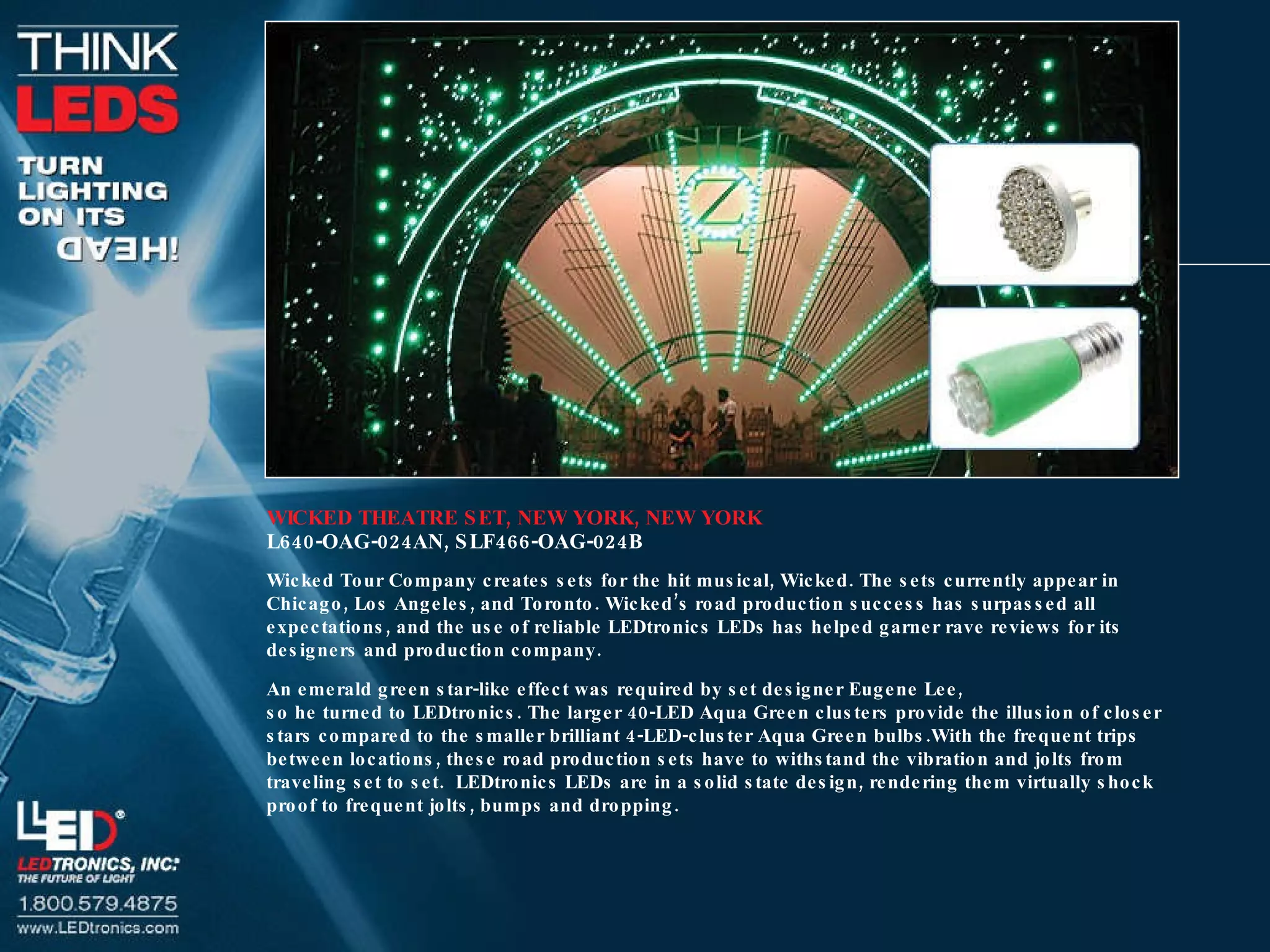 WICKED THEATRE SET, NEW YORK, NEW YORK L640-OAG-024AN, SLF466-OAG-024B Wicked Tour Company creates sets for the hit musical, Wicked. The sets currently appear in Chicago, Los Angeles, and Toronto. Wicked’s road production success has surpassed all expectations, and the use of reliable LEDtronics LEDs has helped garner rave reviews for its designers and production company. An emerald green star-like effect was required by set designer Eugene Lee,  so he turned to LEDtronics. The larger 40-LED Aqua Green clusters provide the illusion of closer stars compared to the smaller brilliant 4-LED-cluster Aqua Green bulbs.With the frequent trips between locations, these road production sets have to withstand the vibration and jolts from traveling set to set.  LEDtronics LEDs are in a solid state design, rendering them virtually shock proof to frequent jolts, bumps and dropping. 