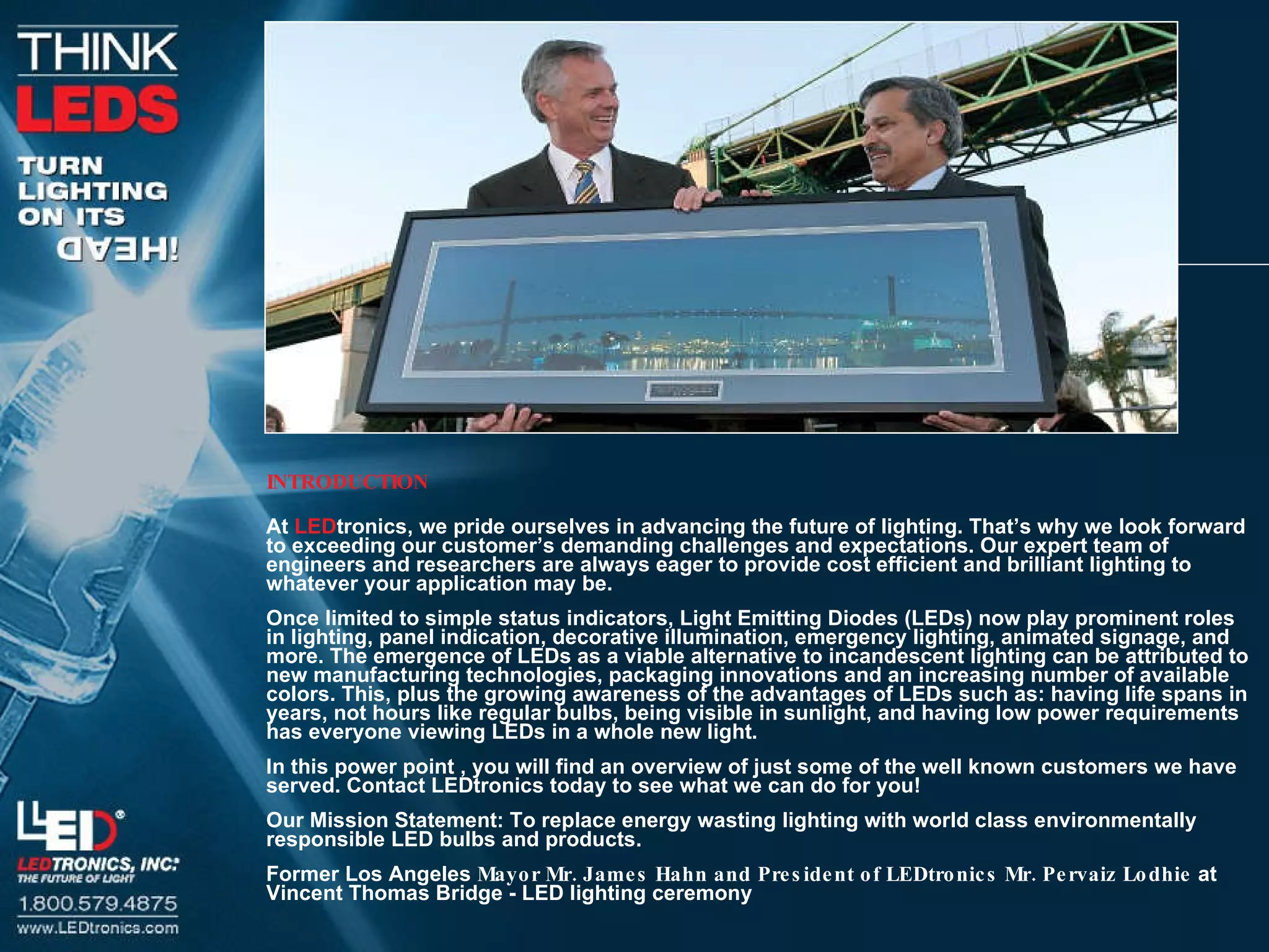 INTRODUCTION At  LED tronics, we pride ourselves in advancing the future of lighting. That’s why we look forward to exceeding our customer’s demanding challenges and expectations. Our expert team of engineers and researchers are always eager to provide cost efficient and brilliant lighting to whatever your application may be. Once limited to simple status indicators, Light Emitting Diodes (LEDs) now play prominent roles in lighting, panel indication, decorative illumination, emergency lighting, animated signage, and more. The emergence of LEDs as a viable alternative to incandescent lighting can be attributed to new manufacturing technologies, packaging innovations and an increasing number of available colors. This, plus the growing awareness of the advantages of LEDs such as: having life spans in years, not hours like regular bulbs, being visible in sunlight, and having low power requirements has everyone viewing LEDs in a whole new light. In this power point , you will find an overview of just some of the well known customers we have served. Contact LEDtronics today to see what we can do for you! Our Mission Statement: To replace energy wasting lighting with world class environmentally responsible LED bulbs and products. Former Los Angeles  Mayor Mr. James Hahn and President of LEDtronics Mr. Pervaiz Lodhie  at Vincent Thomas Bridge - LED lighting ceremony 