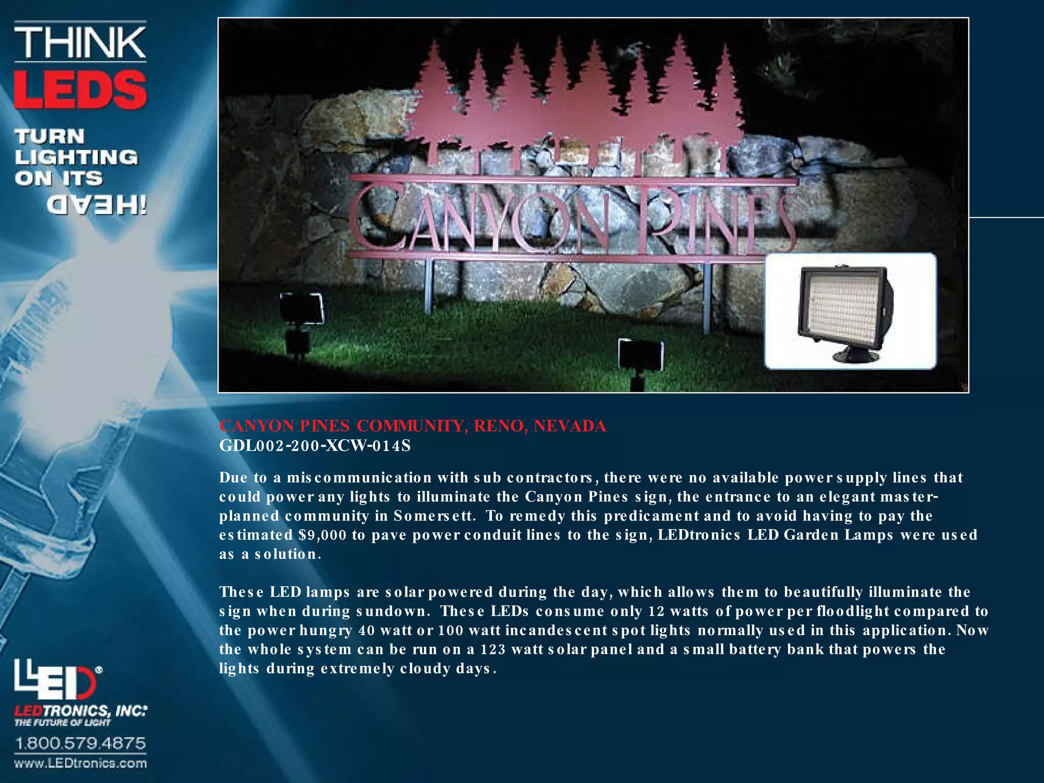 CANYON PINES COMMUNITY, RENO, NEVADA GDL002-200-XCW-014S Due to a miscommunication with sub contractors, there were no available power supply lines that could power any lights to illuminate the Canyon Pines sign, the entrance to an elegant master-planned community in Somersett.  To remedy this predicament and to avoid having to pay the estimated $9,000 to pave power conduit lines to the sign, LEDtronics LED Garden Lamps were used as a solution. These LED lamps are solar powered during the day, which allows them to beautifully illuminate the sign when during sundown.  These LEDs consume only 12 watts of power per floodlight compared to the power hungry 40 watt or 100 watt incandescent spot lights normally used in this application. Now the whole system can be run on a 123 watt solar panel and a small battery bank that powers the lights during extremely cloudy days. 