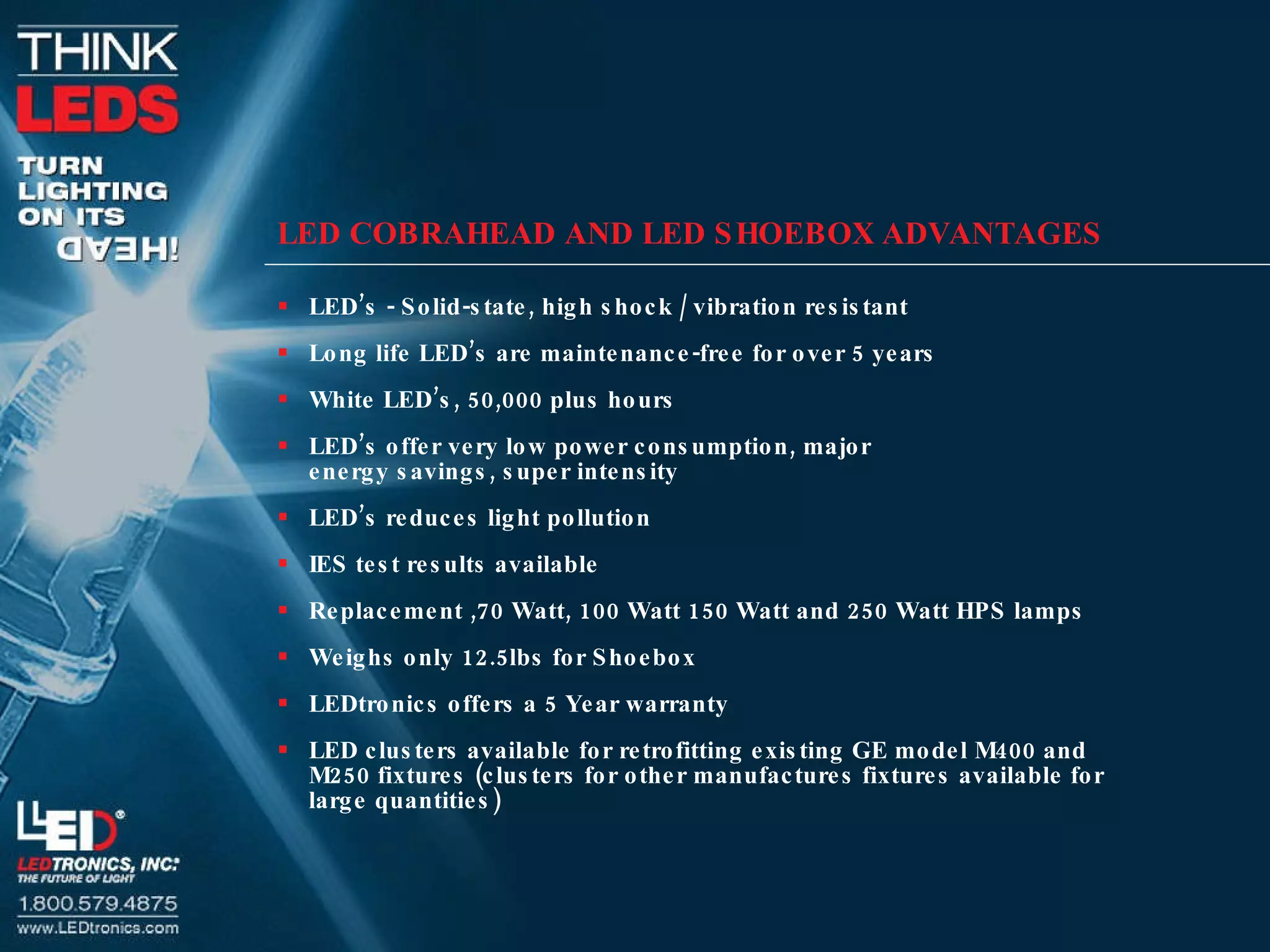 LED COBRAHEAD AND LED SHOEBOX ADVANTAGES LED’s - Solid-state, high shock / vibration resistant Long life LED’s are maintenance-free for over 5 years White LED’s, 50,000 plus hours LED’s offer very low power consumption, major  energy savings, super intensity LED’s reduces light pollution IES test results available Replacement ,70 Watt, 100 Watt 150 Watt and 250 Watt HPS lamps Weighs only 12.5lbs for Shoebox LEDtronics offers a 5 Year warranty  LED clusters available for retrofitting existing GE model M400 and M250 fixtures (clusters for other manufactures fixtures available for large quantities) 