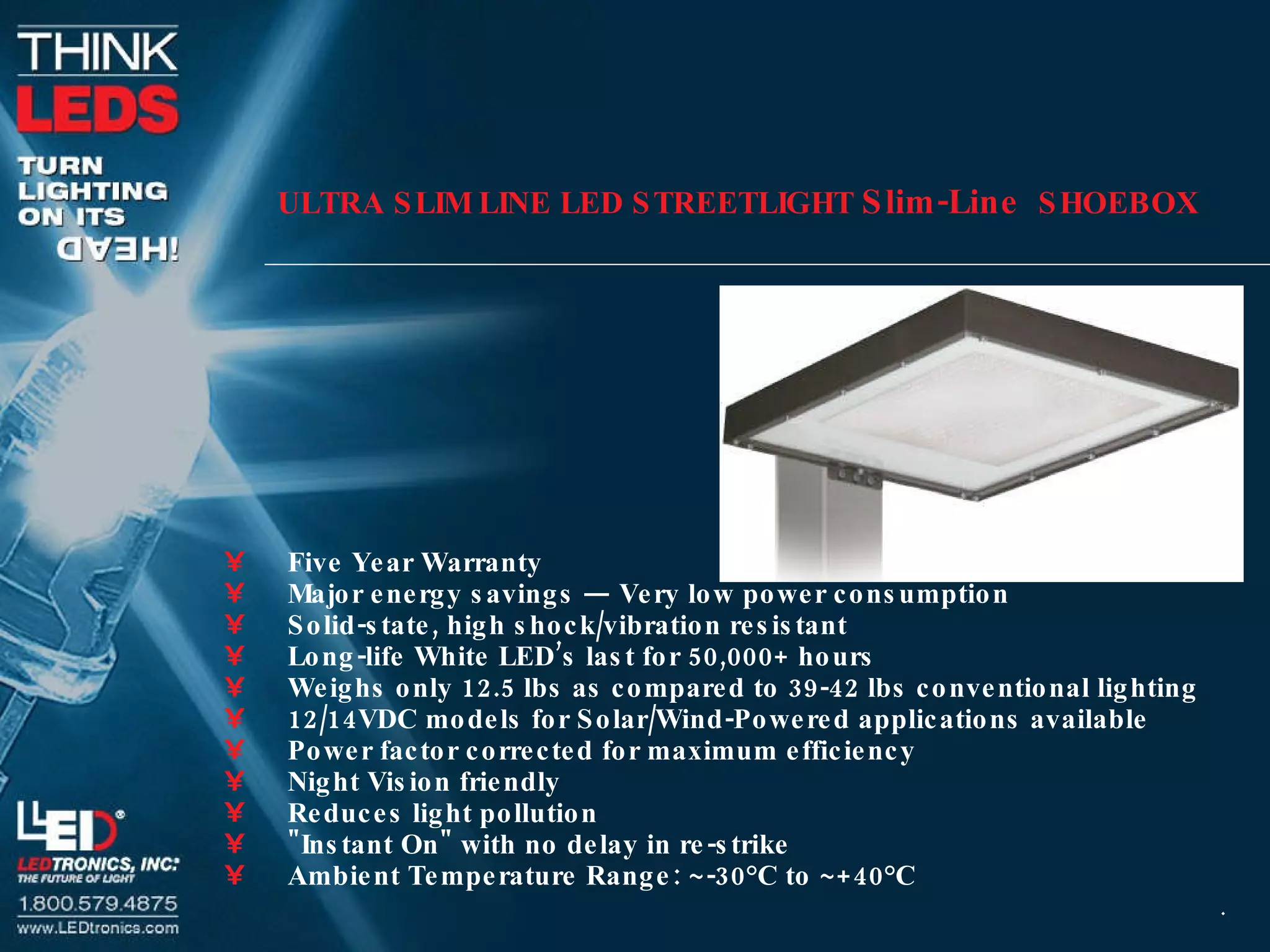 ULTRA SLIM LINE LED STREETLIGHT  Slim-Line   SHOEBOX Five Year Warranty  Major energy savings — Very low power consumption  Solid-state, high shock/vibration resistant  Long-life White LED’s last for 50,000+ hours  Weighs only 12.5 lbs as compared to 39-42 lbs conventional lighting  12/14VDC models for Solar/Wind-Powered applications available  Power factor corrected for maximum efficiency  Night Vision friendly  Reduces light pollution  &quot;Instant On&quot; with no delay in re-strike  Ambient Temperature Range: ~-30°C to ~+40°C  . 