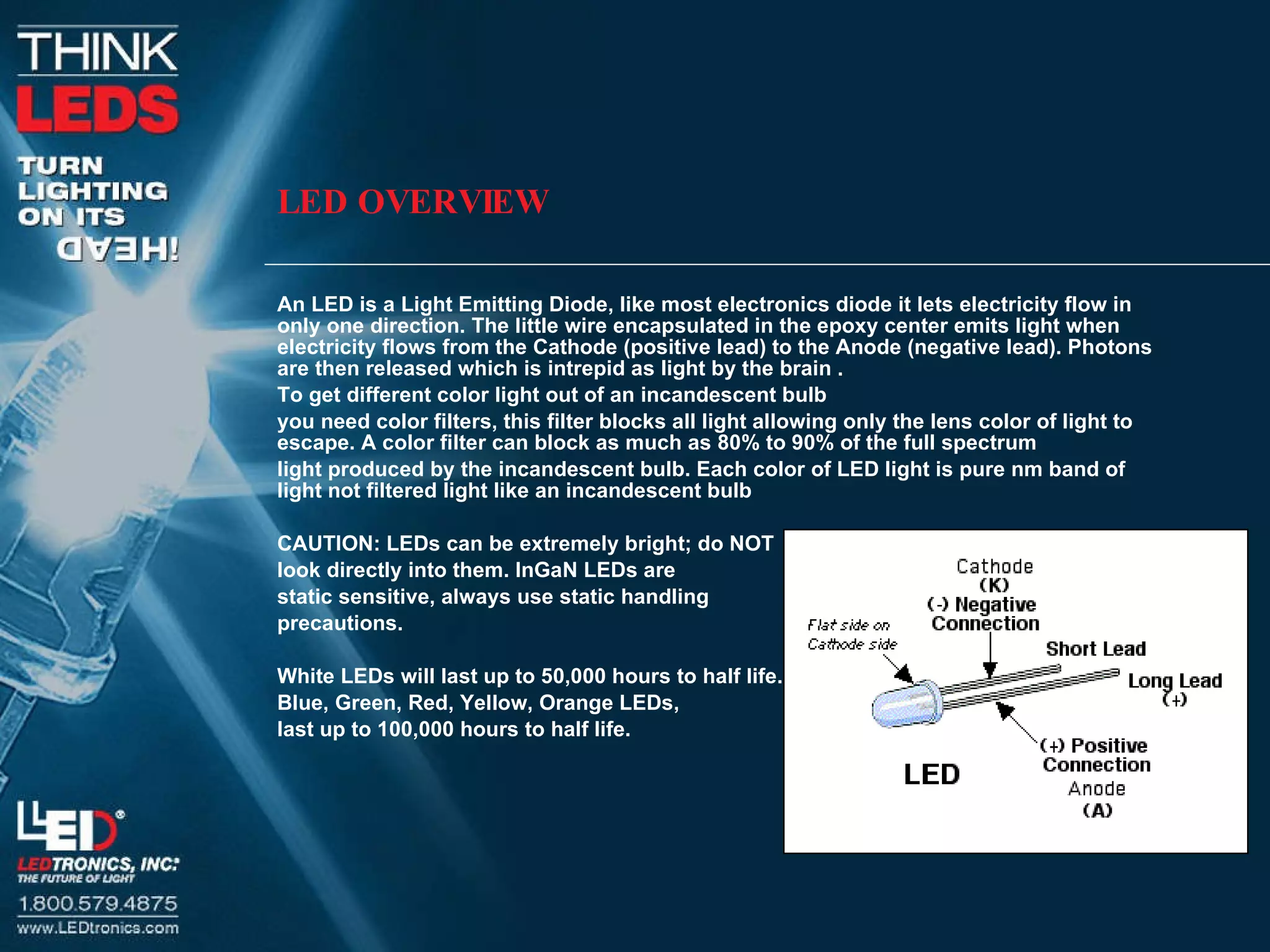 LED OVERVIEW An LED is a Light Emitting Diode, like most electronics diode it lets electricity flow in only one direction. The little wire encapsulated in the epoxy center emits light when electricity flows from the Cathode (positive lead) to the Anode (negative lead). Photons are then released which is intrepid as light by the brain .  To get different color light out of an incandescent bulb you need color filters, this filter blocks all light allowing only the lens color of light to escape. A color filter can block as much as 80% to 90% of the full spectrum  light produced by the incandescent bulb. Each color of LED light is pure nm band of light not filtered light like an incandescent bulb CAUTION: LEDs can be extremely bright; do NOT  look directly into them. InGaN LEDs are  static sensitive, always use static handling  precautions.  White LEDs will last up to 50,000 hours to half life.  Blue, Green, Red, Yellow, Orange LEDs,  last up to 100,000 hours to half life.  