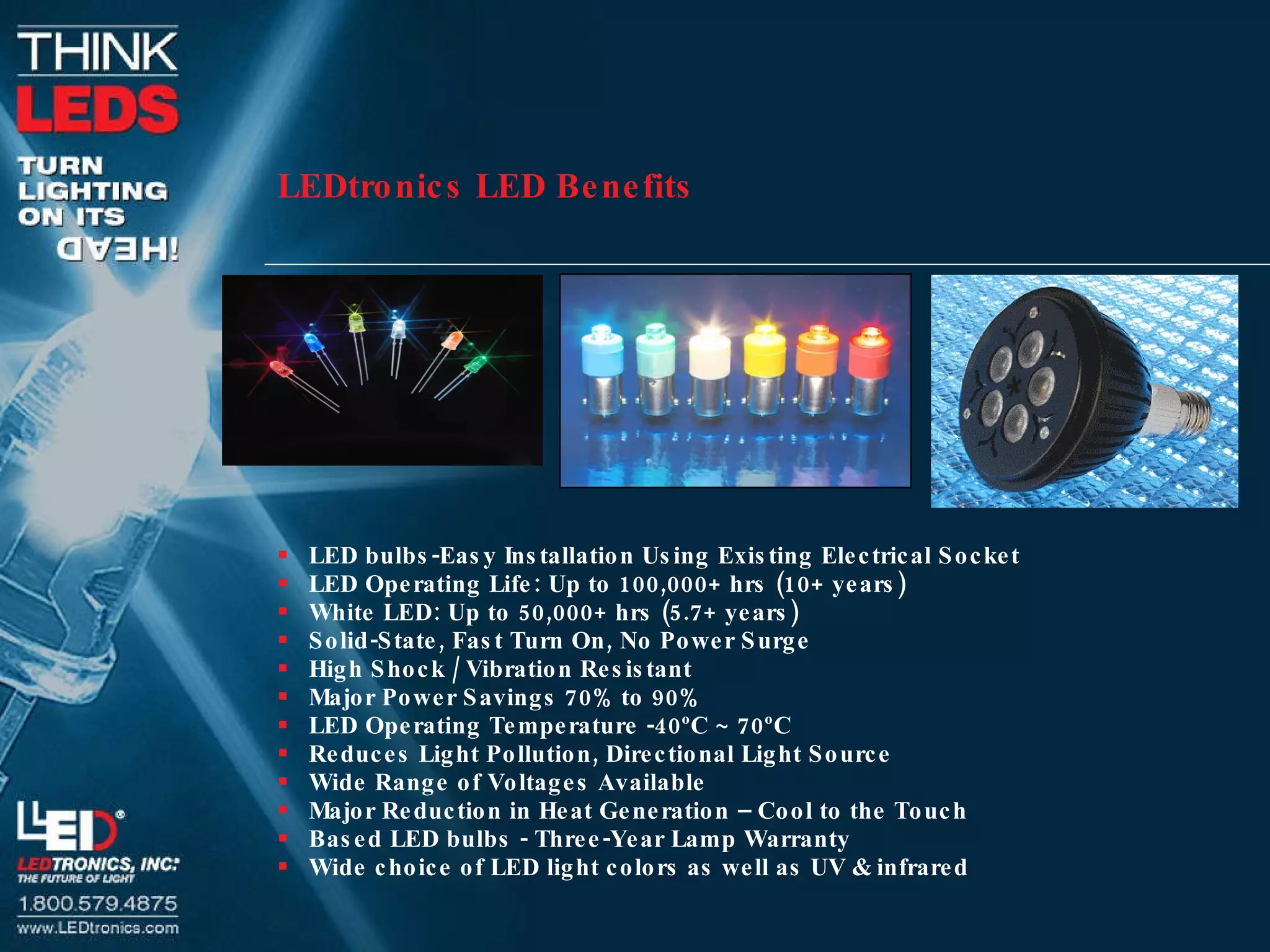 LEDtronics LED Benefits   LED bulbs-Easy Installation Using Existing Electrical Socket LED Operating Life: Up to 100,000+ hrs (10+ years) White LED: Up to 50,000+ hrs (5.7+ years) Solid-State, Fast Turn On, No Power Surge High Shock / Vibration Resistant Major Power Savings 70% to 90% LED Operating Temperature -40ºC ~ 70ºC Reduces Light Pollution, Directional Light Source Wide Range of Voltages Available  Major Reduction in Heat Generation – Cool to the Touch Based LED bulbs - Three-Year Lamp Warranty Wide choice of LED light colors as well as UV & infrared 