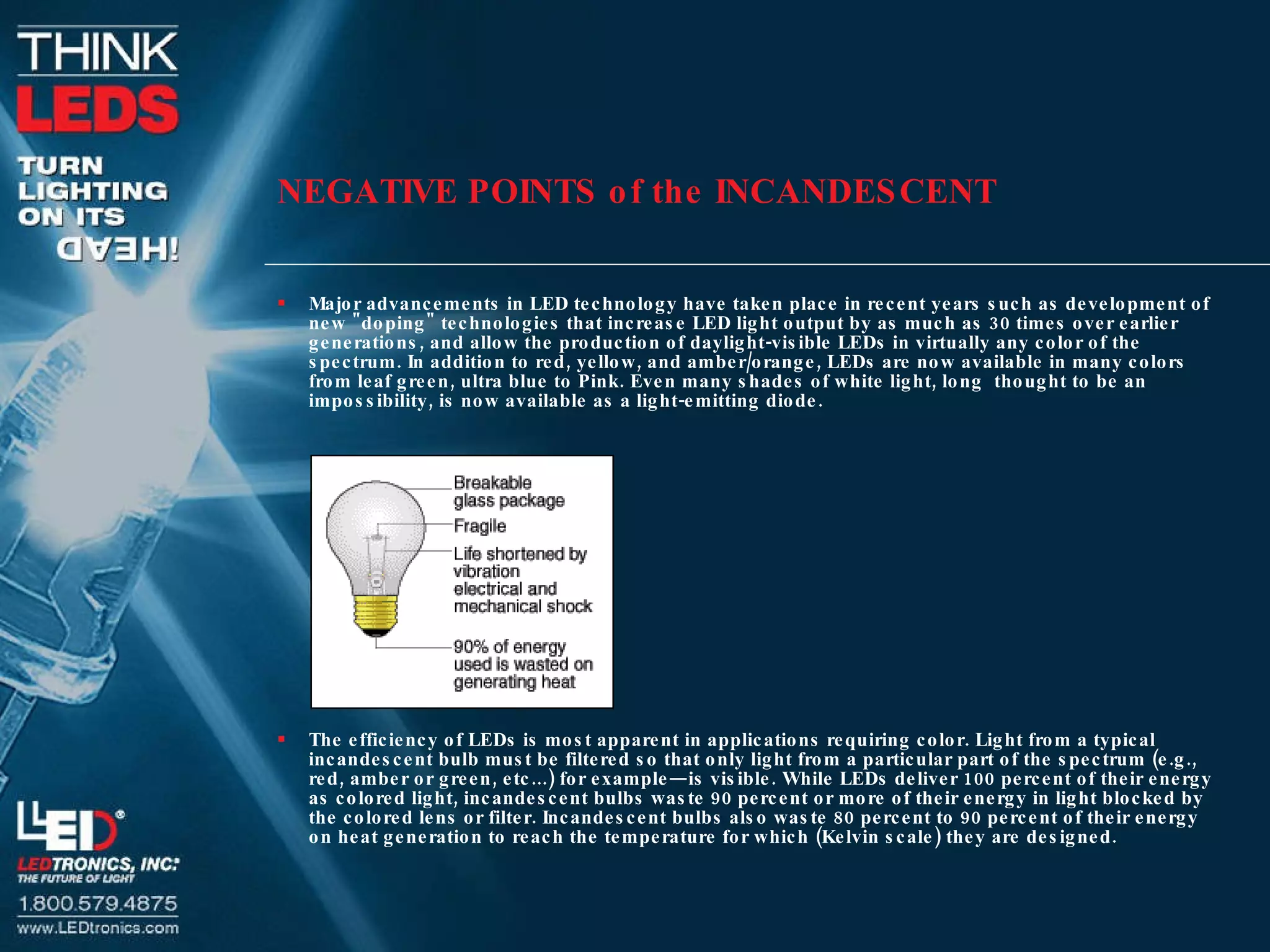 NEGATIVE POINTS of the INCANDESCENT Major advancements in LED technology have taken place in recent years such as development of new &quot;doping&quot; technologies that increase LED light output by as much as 30 times over earlier generations, and allow the production of daylight-visible LEDs in virtually any color of the spectrum. In addition to red, yellow, and amber/orange, LEDs are now available in many colors from leaf green, ultra blue to Pink. Even many shades of white light, long  thought to be an impossibility, is now available as a light-emitting diode. The efficiency of LEDs is most apparent in applications requiring color. Light from a typical incandescent bulb must be filtered so that only light from a particular part of the spectrum (e.g., red, amber or green, etc...) for example—is visible. While LEDs deliver 100 percent of their energy as colored light, incandescent bulbs waste 90 percent or more of their energy in light blocked by the colored lens or filter. Incandescent bulbs also waste 80 percent to 90 percent of their energy on heat generation to reach the temperature for which (Kelvin scale) they are designed. 