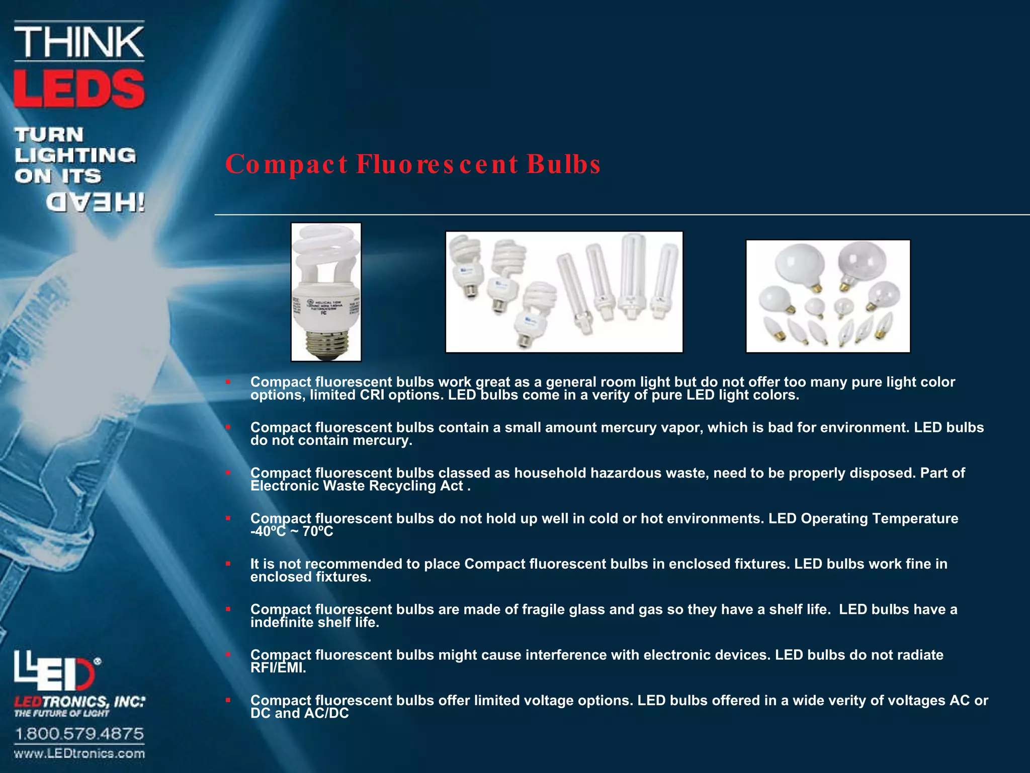 Compact Fluorescent Bulbs Compact fluorescent bulbs work great as a general room light but do not offer too many pure light color options, limited CRI options. LED bulbs come in a verity of pure LED light colors.  Compact fluorescent bulbs contain a small amount mercury vapor, which is bad for environment. LED bulbs do not contain mercury.  Compact fluorescent bulbs classed as household hazardous waste, need to be properly disposed. Part of  Electronic Waste Recycling Act . Compact fluorescent bulbs do not hold up well in cold or hot environments. LED Operating Temperature -40ºC ~ 70ºC It is not recommended to place Compact fluorescent bulbs in enclosed fixtures. LED bulbs work fine in enclosed fixtures.  Compact fluorescent bulbs are made of fragile glass and gas so they have a shelf life.  LED bulbs have a indefinite shelf life.  Compact fluorescent bulbs might cause interference with electronic devices. LED bulbs do not radiate RFI/EMI.  Compact fluorescent bulbs offer limited voltage options. LED bulbs offered in a wide verity of voltages AC or DC and AC/DC 