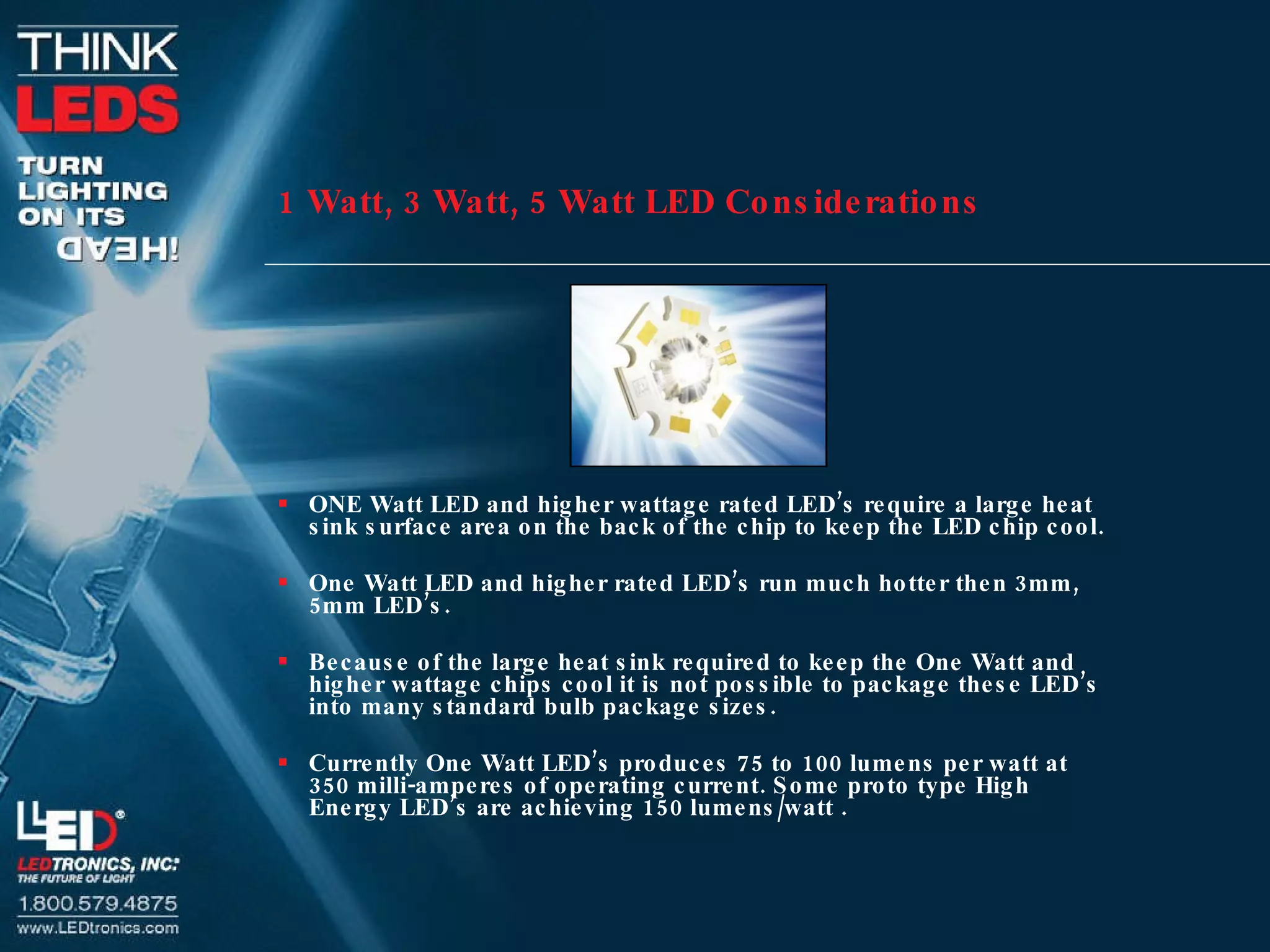 1 Watt, 3 Watt, 5 Watt LED Considerations ONE Watt LED and higher wattage rated LED’s require a large heat sink surface area on the back of the chip to keep the LED chip cool. One Watt LED and higher rated LED’s run much hotter then 3mm, 5mm LED’s. Because of the large heat sink required to keep the One Watt and higher wattage chips cool it is not possible to package these LED’s into many standard bulb package sizes. Currently One Watt LED’s produces 75 to 100 lumens per watt at 350 milli-amperes of operating current. Some proto type High Energy LED’s are achieving 150 lumens/watt . 