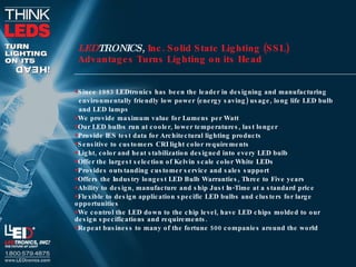 Since 1983 LEDtronics has been the leader in designing and manufacturing  environmentally friendly low power (energy saving) usage, long life LED bulb and LED lamps We provide maximum value for Lumens per Watt Our LED bulbs run at cooler, lower temperatures, last longer Provide IES test data for Architectural lighting products Sensitive to customers CRI light color requirements Light, color and heat stabilization designed into every LED bulb Offer the largest selection of Kelvin scale color White LEDs Provides outstanding customer service and sales support Offers the Industry longest LED Bulb Warranties, Three to Five years Ability to design, manufacture and ship Just In-Time at a standard price Flexible to design application specific LED bulbs and clusters for large opportunities We control the LED down to the chip level, have LED chips molded to our design specifications and requirements. Repeat business to many of the fortune 500 companies around the world LED TRONICS ,  Inc. Solid State Lighting (SSL)  Advantages Turns Lighting on its Head 