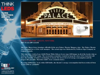 PALACE THEATRE, ALBANY, NEW YORK DEC-S14L-2IW-120AM May 27th, Mayor Jerry Jennings officially lit the new Palace Theatre Marquee sign.  The Palace Theatre was revamped to a 1930s style marquee.  The actual sign was fabricated by Pattison Sign Company in Calgary Canada. This sign uses 3,600 of our 3000K Warm White Edison Screw type LED lamps in all of the border trim as well as the “PALACE” name. The restoration committee wanted to keep the circa 1930’s look but still have the benefits of today’s technology to insure the lowest level of energy consumption and the longest life possible. Therefore LED’s were a natural choice. By using LEDtronics’ S14L white LED bulbs, the theatre’s energy consumption had been reduced from 43,362 kWh to 4,680kWh! 