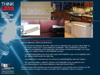 STRIPLEDS, COMMON APPLICATIONS STP527-2IW-0253, STP512C-XCW-012V Located in the Mandalay Bay Place Mall, between Mandalay Bay and Luxor Hotel Mall, are decorative wall sconce’s using LEDtronics StripLEDs.  These StripLEDs are perfectly suited for backlighting in this application. The ordinary 180 fluorescent bulbs, at 17 watts each, were replaced with 6.3 watt StripLED’s instead. A bland looking kitchen has been rejuvenated with SripLEDs to give accent lighting under the cabinets and beautify the table tops. A beautiful desk workstation has been lit up by StripLED lighting under the cabinet. The American Airlines Admiral’s club has used StripLEDs in the receptionist area, providing gorgeous and elegant lighting to important frequent fliers! When factoring in the virtually non-existent maintenance costs and the power savings over the outdated and power hungry incandescent bulbs, these StripLEDs really save money! A. B. C. D. 