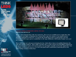 CANYON PINES COMMUNITY, RENO, NEVADA GDL002-200-XCW-014S Due to a miscommunication with sub contractors, there were no available power supply lines that could power any lights to illuminate the Canyon Pines sign, the entrance to an elegant master-planned community in Somersett.  To remedy this predicament and to avoid having to pay the estimated $9,000 to pave power conduit lines to the sign, LEDtronics LED Garden Lamps were used as a solution. These LED lamps are solar powered during the day, which allows them to beautifully illuminate the sign when during sundown.  These LEDs consume only 12 watts of power per floodlight compared to the power hungry 40 watt or 100 watt incandescent spot lights normally used in this application. Now the whole system can be run on a 123 watt solar panel and a small battery bank that powers the lights during extremely cloudy days. 