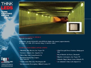 ZAPOPAN, JALISCO, MEXICO SLL003PC-400-0WW-001 LEDtronics model SLL003PC-400-0WW-001 lights this tunnel, approximately  90’ long × 25’ wide. (27.6 meters long, 7.6 meters wide) Mandalay Bay Resort, Las Vegas NV Torrance Airport, Los Angeles CA Metro Blue Line, Long Beach CA Kondylis/Trump Skyscraper,  New York NY Smithsonian Museum, Washington DC Intermountain Powerplant, Millard County UT SOME OF OUR OTHER APPLICATIONS Chief Joseph Power Station, Bridgeport WA Royal Danish Air Force, Denmark Bigelow Aerospace, Las Vegas NV Orlando Magic Home Court, Orlando FL AA Admiral’s Club, LAX Airport CA 