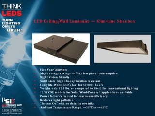 LED Ceiling/Wall Luminaire — Slim-Line Shoebox Five Year Warranty  Major energy savings — Very low power consumption  Night Vision friendly  Solid-state, high shock/vibration resistant  Long-life White LED’s last for 50,000+ hours  Weighs only 12.5 lbs as compared to 39-42 lbs conventional lighting  12/14VDC models for Solar/Wind-Powered applications available  Power factor corrected for maximum efficiency  Reduces light pollution  "Instant On" with no delay in re-strike  Ambient Temperature Range: ~-30°C to ~+40°C  