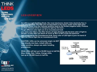 LED OVERVIEW An LED is a Light Emitting Diode, like most electronics diode it lets electricity flow in only one direction. The little wire encapsulated in the epoxy center emits light when electricity flows from the Cathode (positive lead) to the Anode (negative lead). Photons are then released which is intrepid as light by the brain .  To get different color light out of an incandescent bulb you need color filters, this filter blocks all light allowing only the lens color of light to escape. A color filter can block as much as 80% to 90% of the full spectrum  light produced by the incandescent bulb. Each color of LED light is pure nm band of light not filtered light like an incandescent bulb CAUTION: LEDs can be extremely bright; do NOT  look directly into them. InGaN LEDs are  static sensitive, always use static handling  precautions.  White LEDs will last up to 50,000 hours to half life.  Blue, Green, Red, Yellow, Orange LEDs,  last up to 100,000 hours to half life.  