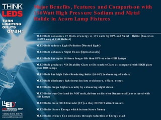 Major Benefits, Features and Comparison with 150Watt High Pressure Sodium and Metal Halide in Acorn   Lamp Fixtures LED Bulb consumes 27 Watts of energy vs 175 watts by HPS and Metal  Halide (Based on 150W Lamp & 25W Ballast) LED Bulb reduces Light Pollution (Wasted Light) LED Bulb enhances Night Vision (Optical acuity) LED Bulb has up to 10 times longer life than HPS or other HID Lamps LED Bulb produces NO Disability Glare or Discomfort Glare as compared with HIGH glare from HID Lamps LED Bulb has high Color Rendering Index (80-90%) enhancing all colors LED Bulb eliminates light intrusion into residences, offices, stores LED Bulbs helps higher security by enhancing night vision LED Bulbs run Cool and do NOT melt, deform or discolor Ornamental Lenses used with HID Lamps LED Bulbs have NO Ultraviolet (UV) so they DO NOT attract insects LED Bulbs Saves Energy which in turn Saves Money LED Bulbs reduce Co2 emissions through reduction of Energy used 