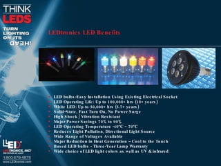 LEDtronics LED Benefits   LED bulbs-Easy Installation Using Existing Electrical Socket LED Operating Life: Up to 100,000+ hrs (10+ years) White LED: Up to 50,000+ hrs (5.7+ years) Solid-State, Fast Turn On, No Power Surge High Shock / Vibration Resistant Major Power Savings 70% to 90% LED Operating Temperature -40ºC ~ 70ºC Reduces Light Pollution, Directional Light Source Wide Range of Voltages Available  Major Reduction in Heat Generation – Cool to the Touch Based LED bulbs - Three-Year Lamp Warranty Wide choice of LED light colors as well as UV & infrared 