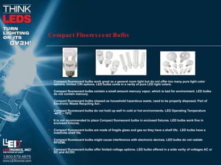 Compact Fluorescent Bulbs Compact fluorescent bulbs work great as a general room light but do not offer too many pure light color options, limited CRI options. LED bulbs come in a verity of pure LED light colors.  Compact fluorescent bulbs contain a small amount mercury vapor, which is bad for environment. LED bulbs do not contain mercury.  Compact fluorescent bulbs classed as household hazardous waste, need to be properly disposed. Part of  Electronic Waste Recycling Act . Compact fluorescent bulbs do not hold up well in cold or hot environments. LED Operating Temperature -40ºC ~ 70ºC It is not recommended to place Compact fluorescent bulbs in enclosed fixtures. LED bulbs work fine in enclosed fixtures.  Compact fluorescent bulbs are made of fragile glass and gas so they have a shelf life.  LED bulbs have a indefinite shelf life.  Compact fluorescent bulbs might cause interference with electronic devices. LED bulbs do not radiate RFI/EMI.  Compact fluorescent bulbs offer limited voltage options. LED bulbs offered in a wide verity of voltages AC or DC and AC/DC 