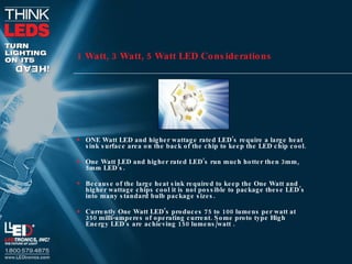 1 Watt, 3 Watt, 5 Watt LED Considerations ONE Watt LED and higher wattage rated LED’s require a large heat sink surface area on the back of the chip to keep the LED chip cool. One Watt LED and higher rated LED’s run much hotter then 3mm, 5mm LED’s. Because of the large heat sink required to keep the One Watt and higher wattage chips cool it is not possible to package these LED’s into many standard bulb package sizes. Currently One Watt LED’s produces 75 to 100 lumens per watt at 350 milli-amperes of operating current. Some proto type High Energy LED’s are achieving 150 lumens/watt . 