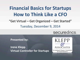 Financial 
Basics 
for 
Startups 
How 
to 
Think 
Like 
a 
CFO 
“Get 
Virtual 
– 
Get 
Organized 
– 
Get 
Started” 
Tuesday, 
December 
9, 
2014 
Presented 
by: 
Irene 
Klepp 
Virtual 
Controller 
for 
Startups 
 