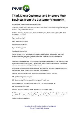 Think Like a Customer and Improve Your
Business from the Customer Viewpoint
Ron: PME360: Powering Business Growth Show.

Each week, we talk about the issues and offer some advice on how to power growth for your
business. I’m your host Ron Rodi, Jr.

With me as always, my main man, the man with the plan, the marketing genius, Mr. Ryan
Paul Adams – our CEO.

Ryan, good morning!

Ryan: Good morning, Ron!

Ron: How are you today?

Ryan: I’m doing great!

Ron: Excellent, excellent!

Today, we have a very special guest. That guest is Bill Packard, dedicated to help small
business build and solidify their customer bases by coaching them to make superior
customer service their #1 priority.

If you feel that your business is running you and I know many people do. And you need more
time, less stress, and more profits – Bill can help. Many times, a different set of eyes looking
into your business can see things that you cannot.

Often times, it’s very easy to overlook certain principles that can make a huge difference in
your business and in the success of your local small business.

Speaker, author, business coach and all-around good guy, Mr. Bill Packard.

Bill, good morning! How are you?

Bill: Good morning! I’m doing well. I’m doing well. Thank you.

Ron: Thank you for joining us today. We are very excited to have you on.

Bill: My pleasure to be here.

Ron: Bill, we’ll talk a little bit about Thinking Like a Customer today.

And I know you have some great insights. So we’re going to go ahead and just turn it over to
you Bill. And we will listen intently. So let’s go ahead and get the conversation started.

How to think like a customer?




                    Powering Growth Online for Local Businesses
                            http://www.PME360.com
 