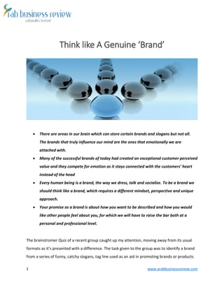 1 www.arabbusinessreview.com
Think like A Genuine ‘Brand’
 There are areas in our brain which can store certain brands and slogans but not all.
The brands that truly influence our mind are the ones that emotionally we are
attached with.
 Many of the successful brands of today had created an exceptional customer perceived
value and they compete for emotion as it stays connected with the customers’ heart
instead of the head
 Every human being is a brand, the way we dress, talk and socialize. To be a brand we
should think like a brand, which requires a different mindset, perspective and unique
approach.
 Your promise as a brand is about how you want to be described and how you would
like other people feel about you, for which we will have to raise the bar both at a
personal and professional level.
The brainstromer Quiz of a recent group caught up my attention, moving away from its usual
formats as it’s presented with a difference. The task given to the group was to identify a brand
from a series of funny, catchy slogans, tag line used as an aid in promoting brands or products
 