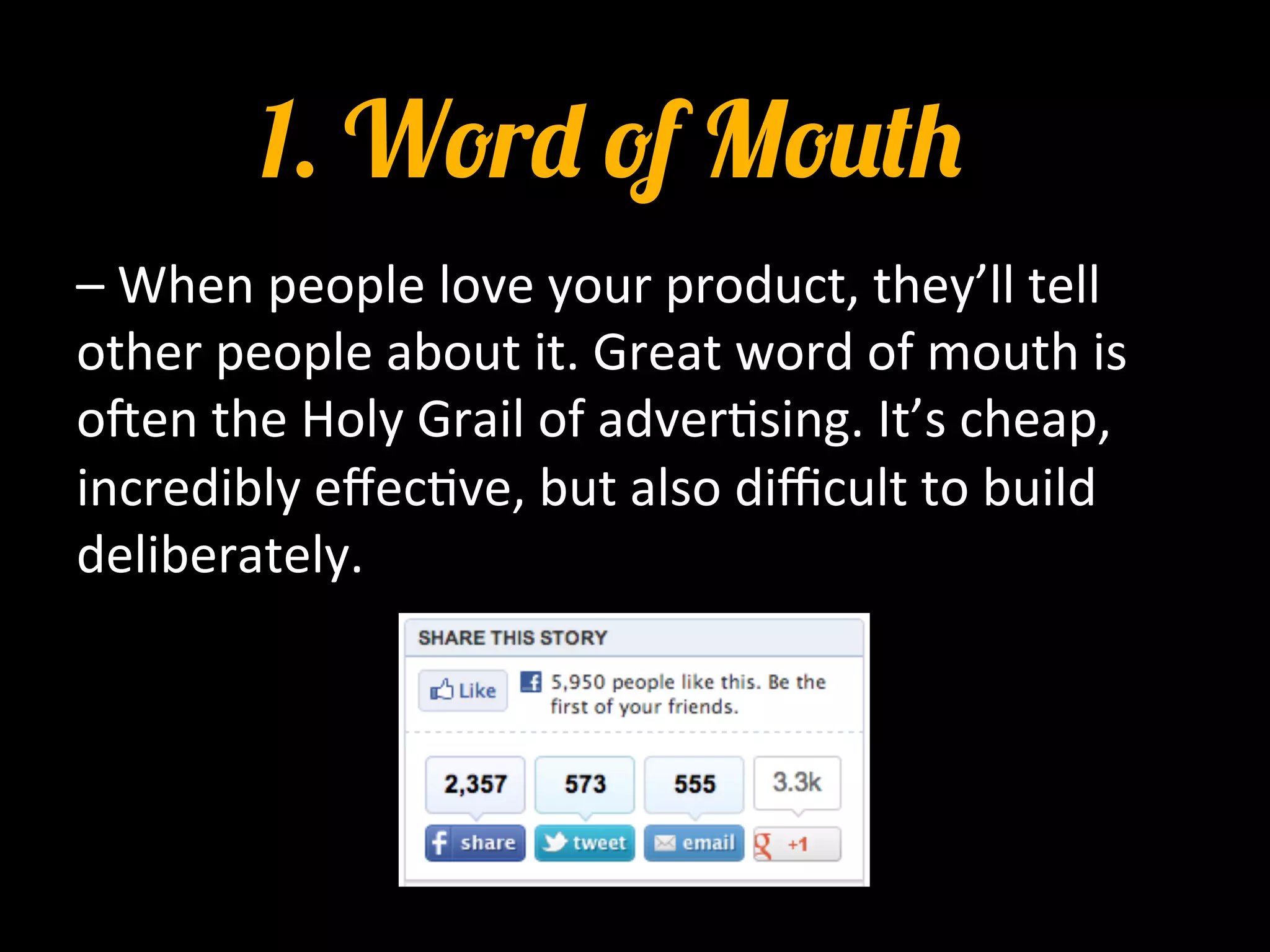 1. Word of Mouth
–	
  When	
  people	
  love	
  your	
  product,	
  they’ll	
  tell	
  
other	
  people	
  about	
  it.	
  Great	
  word	
  of	
  mouth	
  is	
  
oIen	
  the	
  Holy	
  Grail	
  of	
  adver0sing.	
  It’s	
  cheap,	
  
incredibly	
  eﬀec0ve,	
  but	
  also	
  diﬃcult	
  to	
  build	
  
deliberately.	
  

	
  
	
  
 