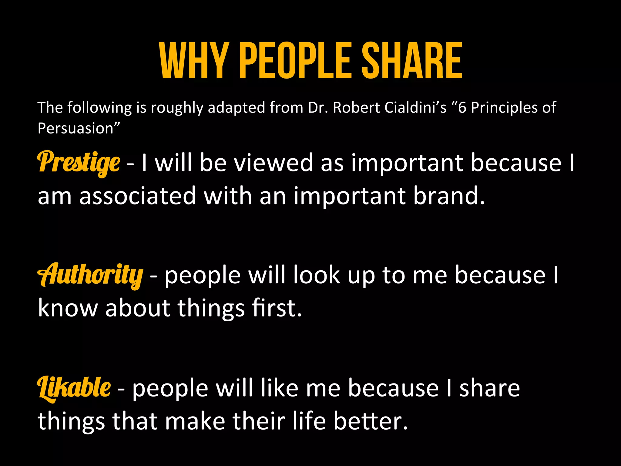 why people share
The	
  following	
  is	
  roughly	
  adapted	
  from	
  Dr.	
  Robert	
  Cialdini’s	
  “6	
  Principles	
  of	
  
Persuasion”	
  
Prestige -­‐	
  I	
  will	
  be	
  viewed	
  as	
  important	
  because	
  I	
  
am	
  associated	
  with	
  an	
  important	
  brand.	
  
	
  	
  
Authority -­‐	
  people	
  will	
  look	
  up	
  to	
  me	
  because	
  I	
  
know	
  about	
  things	
  ﬁrst.	
  
	
  	
  
Likable -­‐	
  people	
  will	
  like	
  me	
  because	
  I	
  share	
  
things	
  that	
  make	
  their	
  life	
  be8er.	
  
 