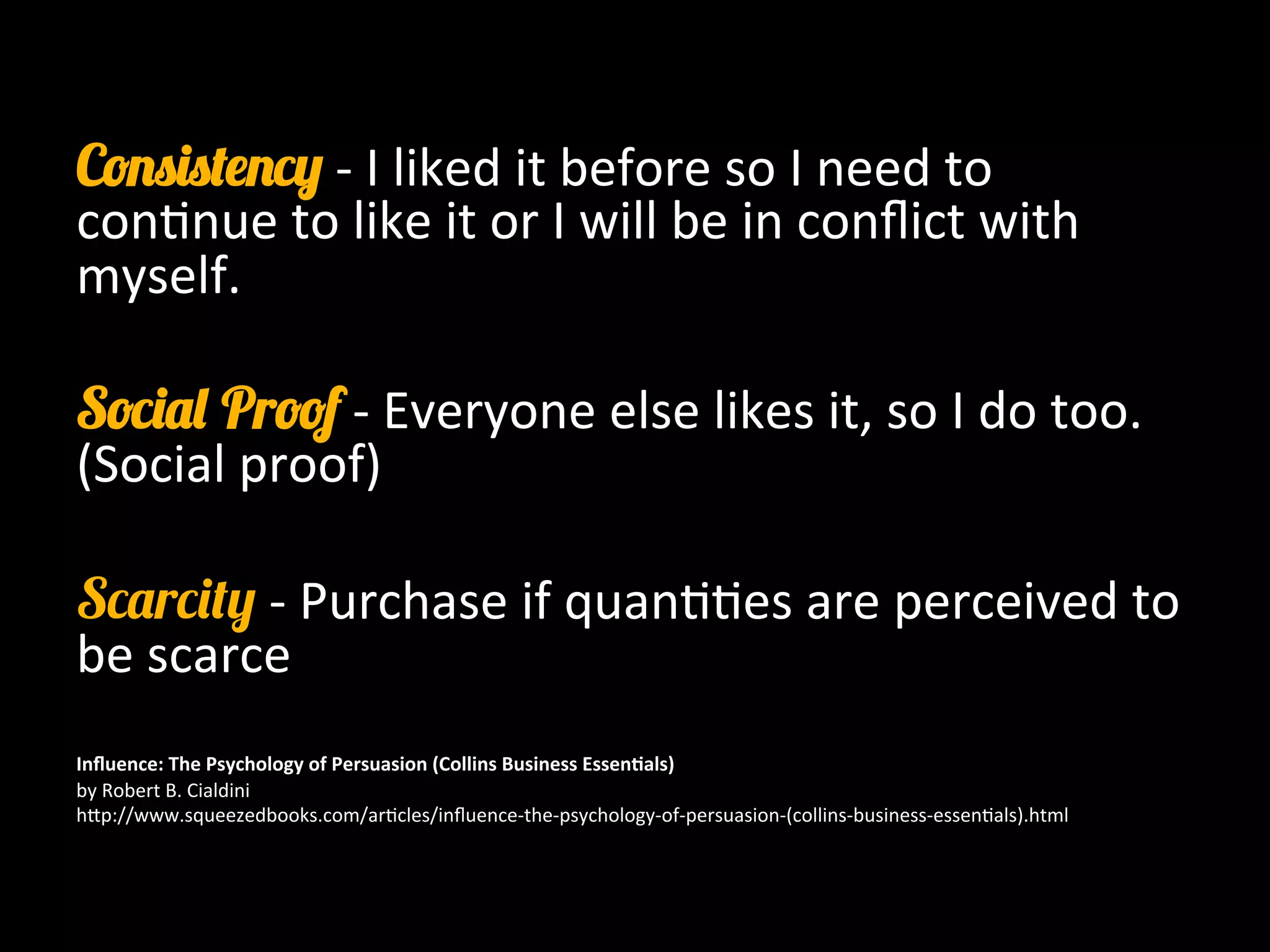 Consistency -­‐	
  I	
  liked	
  it	
  before	
  so	
  I	
  need	
  to	
  
con0nue	
  to	
  like	
  it	
  or	
  I	
  will	
  be	
  in	
  conﬂict	
  with	
  
myself.	
  
	
  	
  
Social Proof -­‐	
  Everyone	
  else	
  likes	
  it,	
  so	
  I	
  do	
  too.	
  
(Social	
  proof)	
  
	
  
Scarcity	
  -­‐	
  Purchase	
  if	
  quan00es	
  are	
  perceived	
  to	
  
be	
  scarce	
  
	
  
	
  
Inﬂuence:	
  The	
  Psychology	
  of	
  Persuasion	
  (Collins	
  Business	
  Essen9als)	
  
by	
  Robert	
  B.	
  Cialdini	
  
h8p://www.squeezedbooks.com/ar0cles/inﬂuence-­‐the-­‐psychology-­‐of-­‐persuasion-­‐(collins-­‐business-­‐essen0als).html	
  
	
  
	
  
 