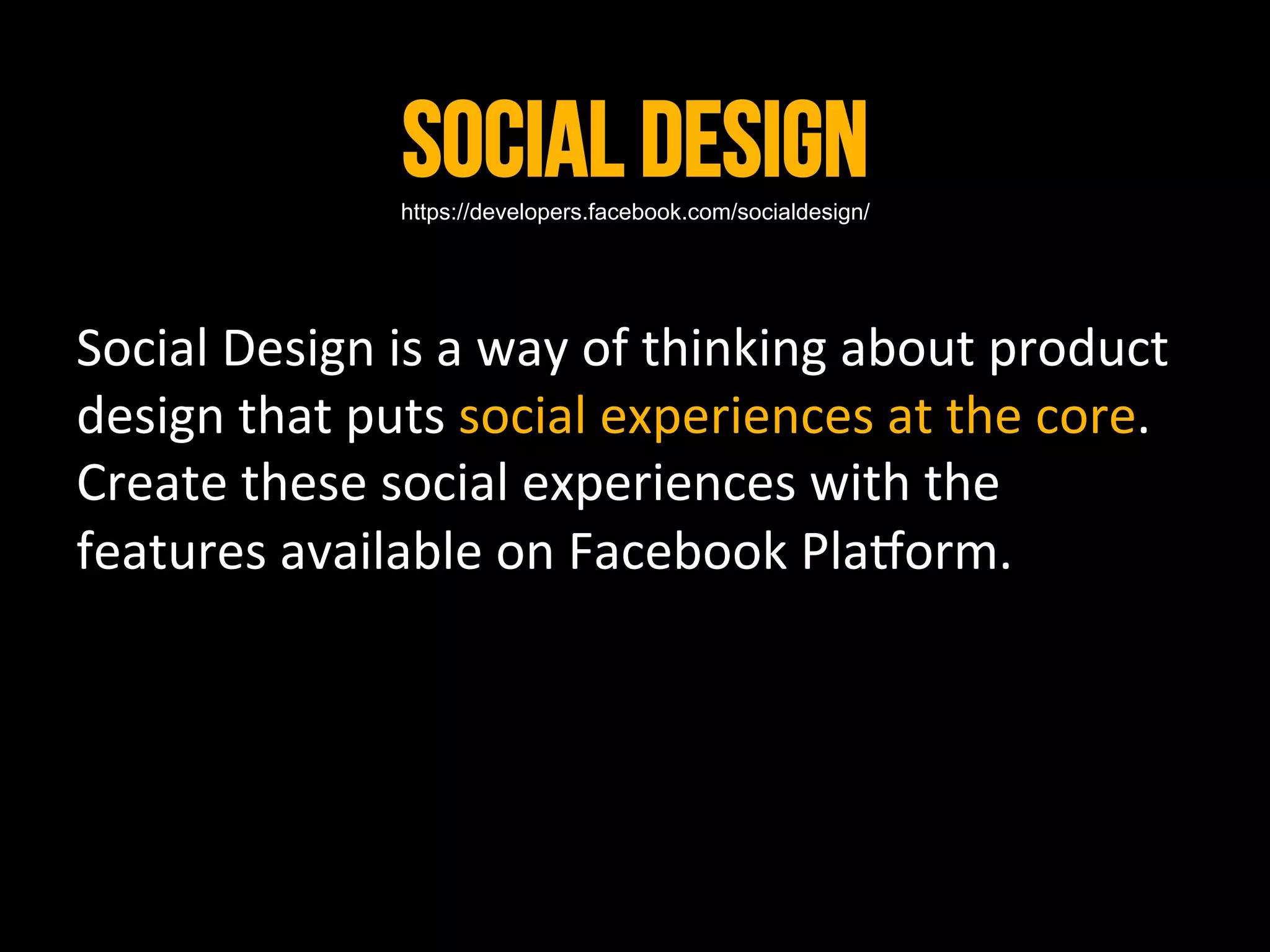 Social Design	
  
                      https://developers.facebook.com/socialdesign/




Social	
  Design	
  is	
  a	
  way	
  of	
  thinking	
  about	
  product	
  
design	
  that	
  puts	
  social	
  experiences	
  at	
  the	
  core.	
  
Create	
  these	
  social	
  experiences	
  with	
  the	
  
features	
  available	
  on	
  Facebook	
  Pla_orm.	
  
 