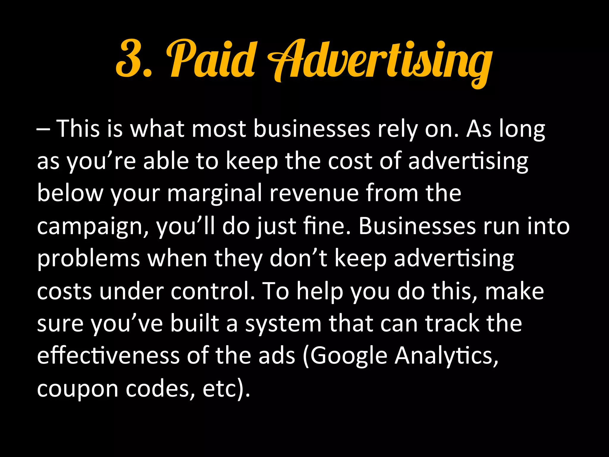 3. Paid Advertising
–	
  This	
  is	
  what	
  most	
  businesses	
  rely	
  on.	
  As	
  long	
  
as	
  you’re	
  able	
  to	
  keep	
  the	
  cost	
  of	
  adver0sing	
  
below	
  your	
  marginal	
  revenue	
  from	
  the	
  
campaign,	
  you’ll	
  do	
  just	
  ﬁne.	
  Businesses	
  run	
  into	
  
problems	
  when	
  they	
  don’t	
  keep	
  adver0sing	
  
costs	
  under	
  control.	
  To	
  help	
  you	
  do	
  this,	
  make	
  
sure	
  you’ve	
  built	
  a	
  system	
  that	
  can	
  track	
  the	
  
eﬀec0veness	
  of	
  the	
  ads	
  (Google	
  Analy0cs,	
  
coupon	
  codes,	
  etc).	
  	
  
 