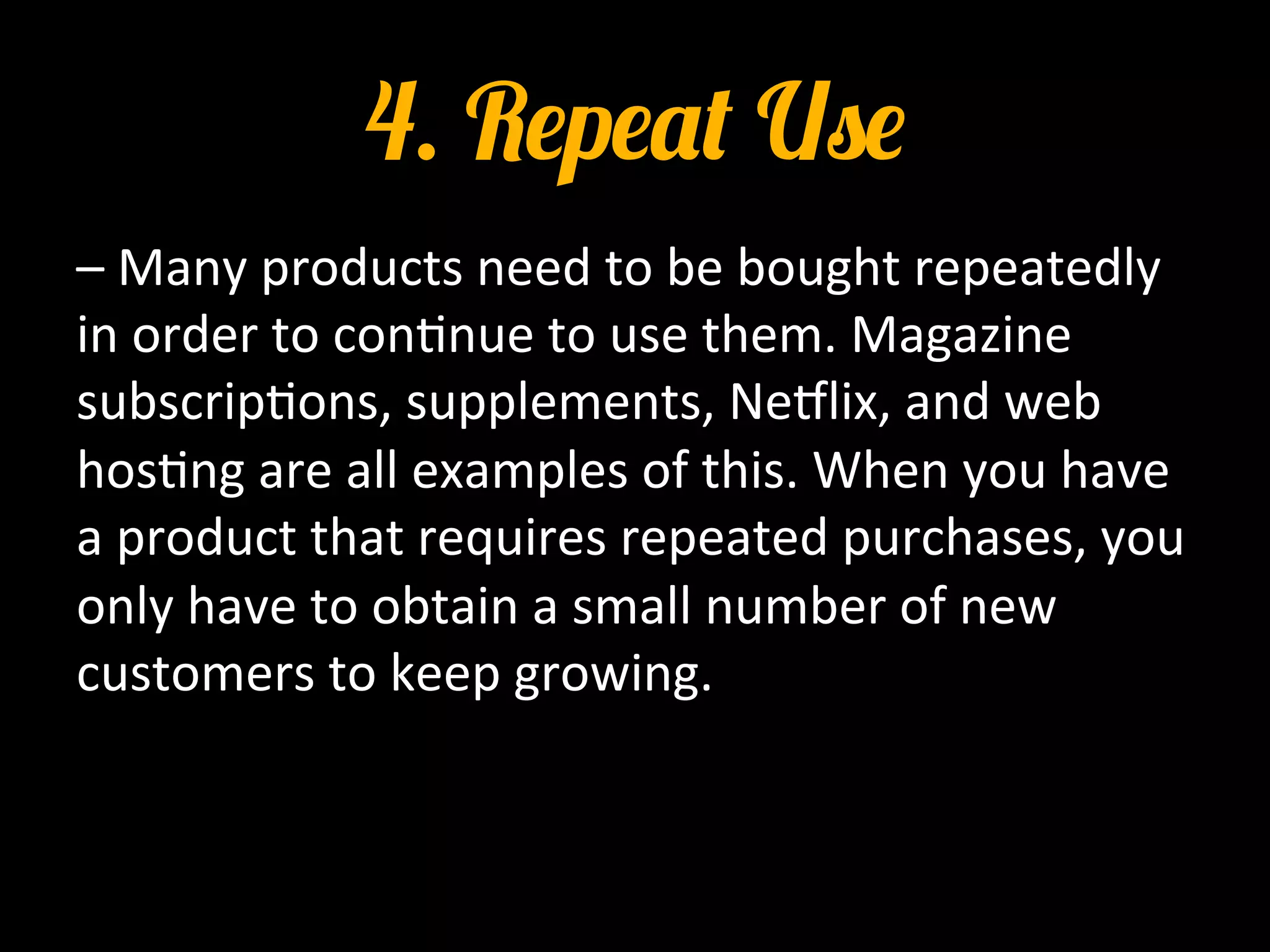 4. Repeat Use
–	
  Many	
  products	
  need	
  to	
  be	
  bought	
  repeatedly	
  
in	
  order	
  to	
  con0nue	
  to	
  use	
  them.	
  Magazine	
  
subscrip0ons,	
  supplements,	
  Ne_lix,	
  and	
  web	
  
hos0ng	
  are	
  all	
  examples	
  of	
  this.	
  When	
  you	
  have	
  
a	
  product	
  that	
  requires	
  repeated	
  purchases,	
  you	
  
only	
  have	
  to	
  obtain	
  a	
  small	
  number	
  of	
  new	
  
customers	
  to	
  keep	
  growing.	
  
 