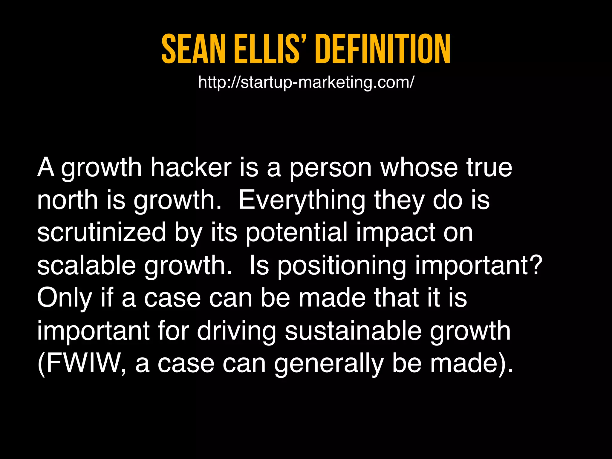 Sean Ellis’ Definition 
             http://startup-marketing.com/"

"
A growth hacker is a person whose true
north is growth.  Everything they do is
scrutinized by its potential impact on
scalable growth.  Is positioning important? 
Only if a case can be made that it is
important for driving sustainable growth
(FWIW, a case can generally be made)."
 
