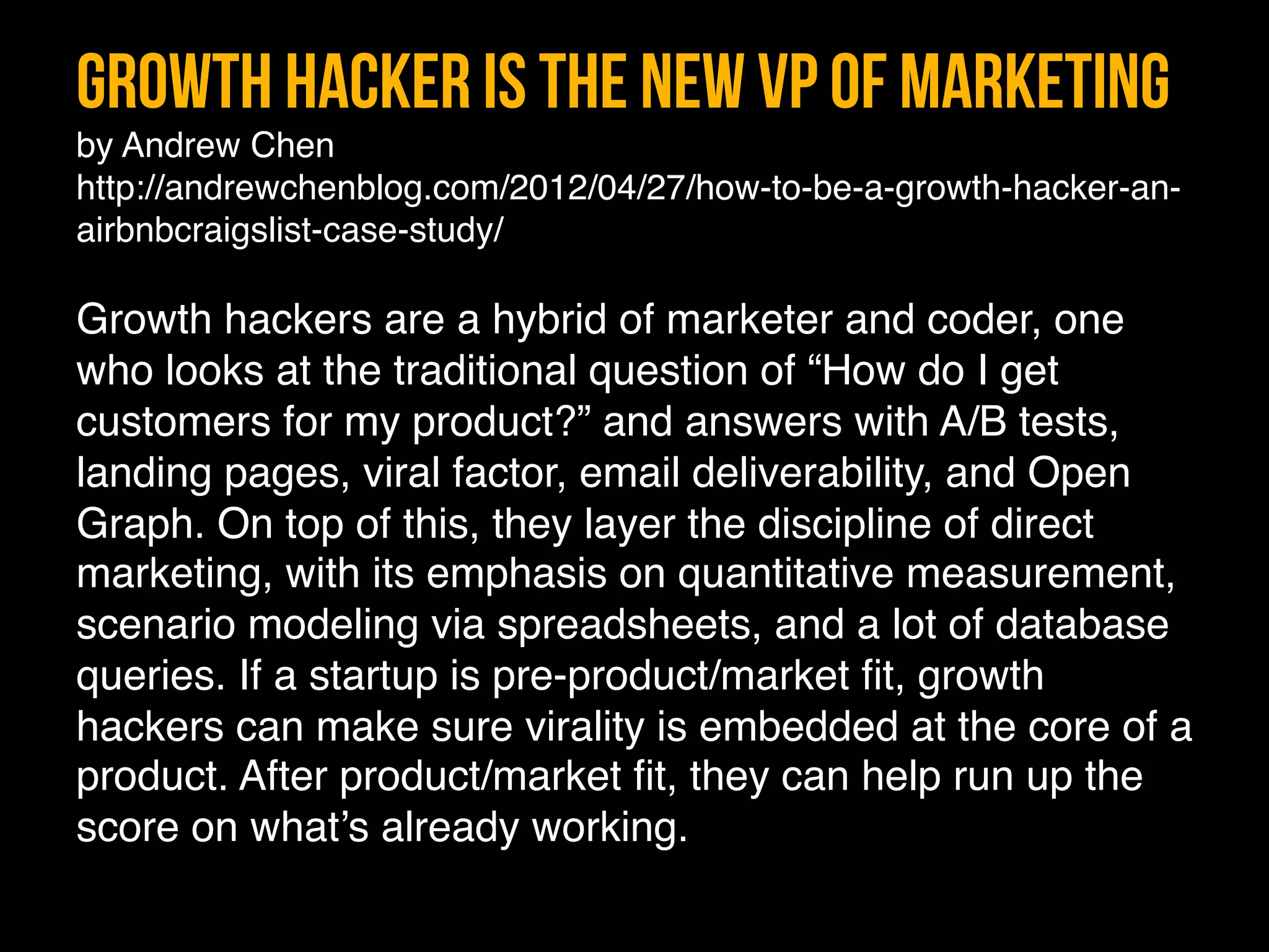 Growth Hacker is the new VP of Marketing 
by Andrew Chen"
http://andrewchenblog.com/2012/04/27/how-to-be-a-growth-hacker-an-
airbnbcraigslist-case-study/ 
"
Growth hackers are a hybrid of marketer and coder, one
who looks at the traditional question of “How do I get
customers for my product?” and answers with A/B tests,
landing pages, viral factor, email deliverability, and Open
Graph. On top of this, they layer the discipline of direct
marketing, with its emphasis on quantitative measurement,
scenario modeling via spreadsheets, and a lot of database
queries. If a startup is pre-product/market ﬁt, growth
hackers can make sure virality is embedded at the core of a
product. After product/market ﬁt, they can help run up the
score on what’s already working."
 
"
 