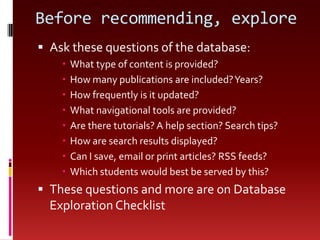 Before recommending, exploreAsk these questions of the database:What type of content is provided?How many publications are included? Years?How frequently is it updated?What navigational tools are provided?Are there tutorials? A help section? Search tips?How are search results displayed?Can I save, email or print articles? RSS feeds?Which students would best be served by this? These questions and more are on Database Exploration Checklist