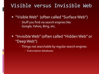 Visible versus Invisible Web“Visible Web”  (often called “Surface Web”)Stuff you find via search engines like Google, Yahoo, Bing, etc.“Invisible Web” (often called “Hidden Web” or “Deep Web”)Things not searchable by regular search enginesSubscription databases