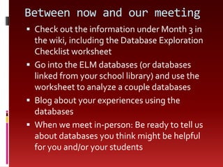 Between now and our meetingCheck out the information under Month 3 in the wiki, including the Database Exploration Checklist worksheetGo into the ELM databases (or databases linked from your school library) and use the worksheet to analyze a couple databasesBlog about your experiences using the databasesWhen we meet in-person: Be ready to tell us about databases you think might be helpful for you and/or your students