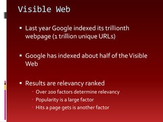 Visible WebLast year Google indexed its trillionth webpage (1 trillion unique URLs)Google has indexed about half of the Visible WebResults are relevancy rankedOver 200 factors determine relevancyPopularity is a large factorHits a page gets is another factor