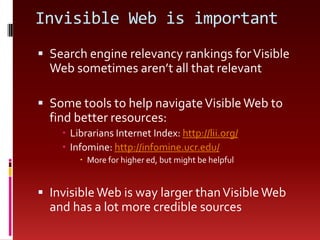 Invisible Web is importantSearch engine relevancy rankings for Visible Web sometimes aren’t all that relevantSome tools to help navigate Visible Web to find better resources:Librarians Internet Index: http://lii.org/Infomine: http://infomine.ucr.edu/More for higher ed, but might be helpfulInvisible Web is way larger than Visible Web and has a lot more credible sources