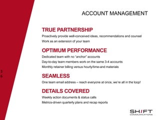 ACCOUNT MANAGEMENT
TRUE PARTNERSHIP
Proactively provide well-conceived ideas, recommendations and counsel
Work as an extension of your team
3
6
OPTIMUM PERFORMANCE
Dedicated team with no “anchor” accounts
Day-to-day team members work on the same 3-4 accounts
Monthly retainer billing versus hourly/time-and materials
SEAMLESS
One team email address – reach everyone at once, we’re all in the loop!
DETAILS COVERED
Weekly action documents & status calls
Metrics-driven quarterly plans and recap reports
 