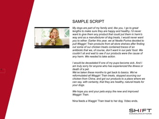 SAMPLE SCRIPT
45
My dogs are part of my family and, like you, I go to great
lengths to make sure they are happy and healthy. I’d never
want to give them any product that could put them in harm’s
way and as a manufacturer of dog treats, I would never want
you to either. Earlier this year, we at Nestle Purina decided to
pull Waggin’ Train products from all store shelves after finding
out some of our chicken treats contained traces of an
antibiotic that we, of course, don’t want in our pets’ food. We
couldn’t sit and wait to see if our products were the cause of
any harm. We needed to take action.
I would be devastated if one of my pups become sick. And I
am truly sorry for anyone who has experienced the illness or
death of a pet.
We’ve taken these months to get back to basics. We’ve
reformulated all Waggin’ Train treats, stopped sourcing our
chicken from China, and got our products to a place where we
can say, with certainty, that they are healthy, natural treats for
your dogs.
We hope you and your pets enjoy the new and improved
Waggin’ Train.
Nina feeds a Waggin’ Train treat to her dog. Video ends.
 