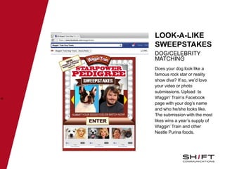 •LOOK-A-LIKE
SWEEPSTAKES
DOG/CELEBRITY
MATCHING
46
Does your dog look like a
famous rock star or reality
show diva? If so, we’d love
your video or photo
submissions. Upload to
Waggin’ Train’s Facebook
page with your dog’s name
and who he/she looks like.
The submission with the most
likes wins a year’s supply of
Waggin’ Train and other
Nestle Purina foods.
 
