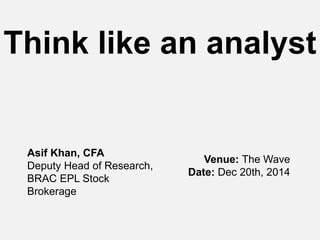 Think like an analyst
Asif Khan, CFA
Deputy Head of Research,
BRAC EPL Stock
Brokerage
Venue: The Wave
Date: Dec 20th, 2014
 