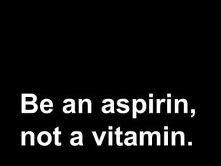 Be an aspirin,
not a vitamin.
 