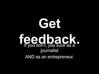 Get
feedback.
If you don’t, you suck as a
         journalist
 AND as an entrepreneur.
 