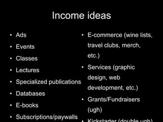 Income ideas
• Ads                        • E-commerce (wine lists,
• Events                       travel clubs, merch,

• Classes                      etc.)

• Lectures                   • Services (graphic
                               design, web
• Specialized publications
                               development, etc.)
• Databases
                             • Grants/Fundraisers
• E-books
                               (ugh)
• Subscriptions/paywalls
 