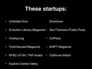 These startups:

• Unlimited Zine               Downtown

• Evolution Literary Magazine • San Francisco Public Press

• Visaliyoung                • CoPress

• Truth/Xposed Magazine      • SHiFT Magazine

• KFSC-LP 94.1 FM Visalia    • California Watch

• Explore Central Valley
 